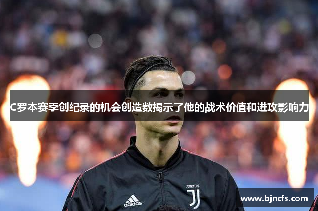 C罗本赛季创纪录的机会创造数揭示了他的战术价值和进攻影响力