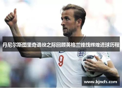 丹尼尔斯图里奇退役之际回顾英格兰锋线辉煌进球历程
