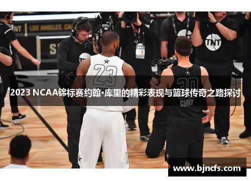 2023 NCAA锦标赛约翰·库里的精彩表现与篮球传奇之路探讨