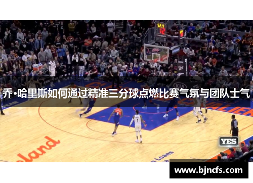 乔·哈里斯如何通过精准三分球点燃比赛气氛与团队士气